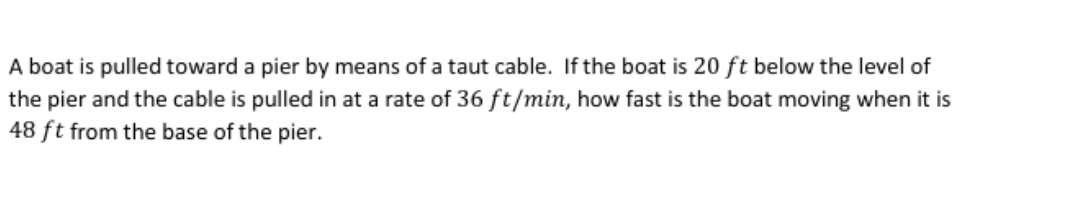 A boat is pulled toward a pier by means of a taut cable. If the boat is 20 ft below the level of
the pier and the cable is pulled in at a rate of 36 ft/min, how fast is the boat moving when it is
48 ft from the base of the pier.

