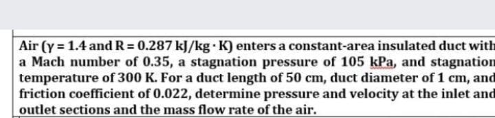 Air (y = 1.4 and R = 0.287 kJ/kg K) enters a constant-area insulated duct with
a Mach number of 0.35, a stagnation pressure of 105 kPa, and stagnation
temperature of 300 K. For a duct length of 50 cm, duct diameter of 1 cm, and
friction coefficient of 0.022, determine pressure and velocity at the inlet and
outlet sections and the mass flow rate of the air.
%3D
