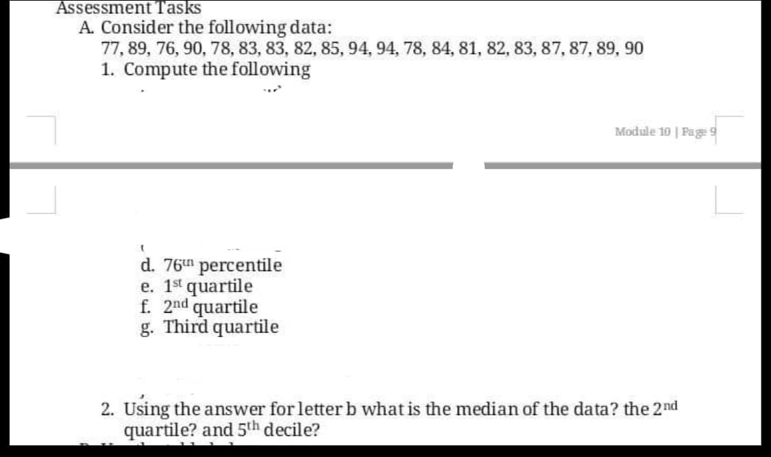 Assessment Tasks
A. Consider the following data:
77, 89, 76, 90, 78, 83, 83, 82, 85, 94, 94, 78, 84, 81, 82, 83, 87, 87, 89, 90
1. Compute the following
Module 10 | Pages
d. 76" percentile
e. 1st quartile
f. 2nd quartile
g. Third quartile
2. Using the answer for letter b what is the median of the data? the 2nd
quartile? and 5th decile?
