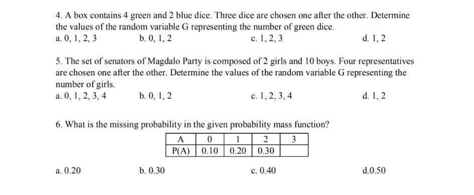 4. A box contains 4 green and 2 blue dice. Three dice are chosen one after the other. Determine
the values of the random variable G representing the number of green dice.
a. 0, 1, 2, 3
b. 0, 1, 2
c. 1, 2, 3
d. 1, 2
5. The set of senators of Magdalo Party is composed of 2 girls and 10 boys. Four representatives
are chosen one after the other. Determine the values of the random variable G representing the
number of girls.
а. 0, 1, 2, 3, 4
b. 0, 1, 2
c. 1, 2, 3, 4
d. 1, 2
6. What is the missing probability in the given probability mass function?
A
2
P(A) 0.10 0.20 0.30
a. 0.20
b. 0.30
с. 0.40
d.0.50
