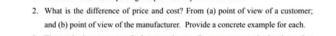 2. What is the difference of price and cost? From (a) point of view of a customer;
and (b) point of view of the manufacturer. Provide a concrete example for each.
