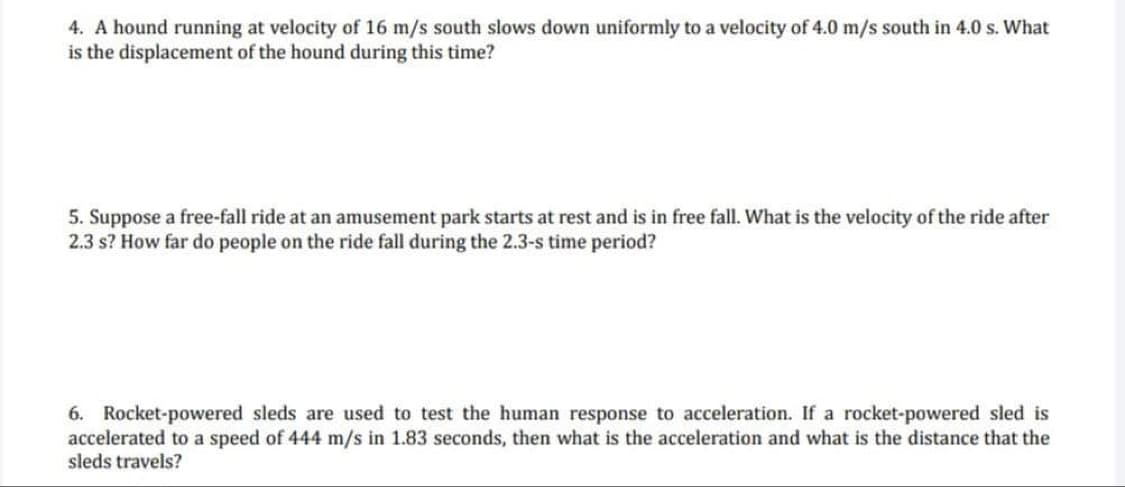 4. A hound running at velocity of 16 m/s south slows down uniformly to a velocity of 4.0 m/s south in 4.0 s. What
is the displacement of the hound during this time?
5. Suppose a free-fall ride at an amusement park starts at rest and is in free fall. What is the velocity of the ride after
2.3 s? How far do people on the ride fall during the 2.3-s time period?
6. Rocket-powered sleds are used to test the human response to acceleration. If a rocket-powered sled is
accelerated to a speed of 444 m/s in 1.83 seconds, then what is the acceleration and what is the distance that the
sleds travels?
