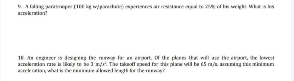 9. A falling paratrooper (100 kg w/parachute) experiences air resistance equal to 25% of his weight. What is his
acceleration?
10. An engineer is designing the runway for an airport. Of the planes that will use the airport, the lowest
acceleration rate is likely to be 3 m/s. The takeoff speed for this plane will be 65 m/s. assuming this minimum
acceleration, what is the minimum allowed length for the runway?
