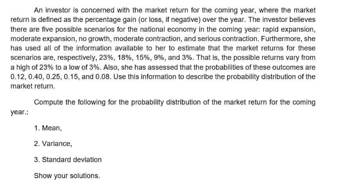 An investor is concerned with the market return for the coming year, where the market
return is defined as the percentage gain (or loss, if negative) over the year. The investor believes
there are five possible scenarios for the national economy in the coming year: rapid expansion,
moderate expansion, no growth, moderate contraction, and serious contraction. Furthermore, she
has used all of the information available to her to estimate that the market returns for these
scenarios are, respectively, 23%, 18%, 15%, 9%, and 3%. That is, the possible returns vary from
a high of 23% to a low of 3%. Also, she has assessed that the probabilities of these outcomes are
0.12, 0.40, 0.25, 0.15, and 0.08. Use this information to describe the probability distribution of the
market return.
Compute the following for the probability distribution of the market return for the coming
year.:
1. Mean,
2. Variance,
3. Standard deviation
Show your solutions.
