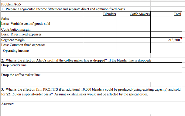 Problem 8-55
1. Prepare a segmented Income Statement and separate direct and common fixed costs.
Blenders
Coffe Makers
Total
Sales
Less: Variable cost of goods sold
Contribution margin
Less: Direct fixed expenses
Segment margin
Less: Common fixed expenses
213,500
Operating income
2. What is the effect on Alard's profit if the coffee maker line is dropped? If the blender line is dropped?
Drop blender line:
Drop the coffee maker line:
3. What is the effect on firm PROFITS if an additional 10,000 blenders could be produced (using existing capacity) and sold
for $21.50 on a special-order basis? Assume existing sales would not be affected by the speical order.
Answer:
