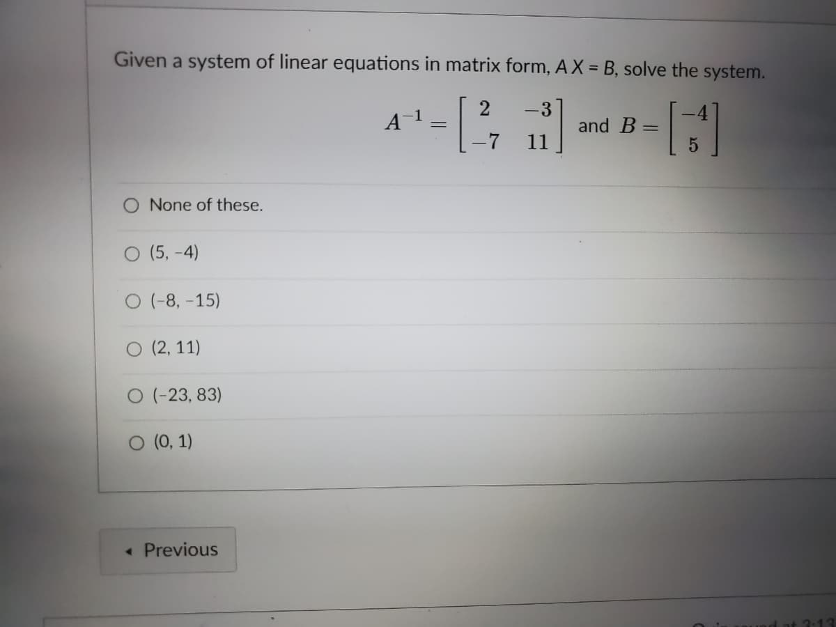 Given a system of linear equations in matrix form, AX = B, solve the system.
2
-3
and B
11
-7
None of these.
O (5, -4)
O (-8, -15)
(2, 11)
O (-23, 83)
O (0, 1)
Previous
