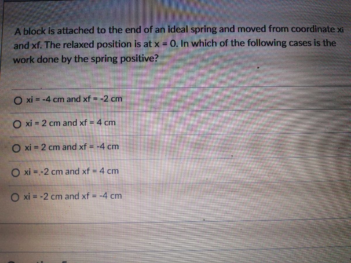 A block is attached to the end of an ideal spring and moved from coordinate xi
and xf. The relaxed position is at x = 0. In which of the following cases is the
work done by the spring positive?
O xi = -4 cm and xf = -2 cm
O xi = 2 cm and xf = 4 cm
%3D
O xi = 2 cm and xf = -4 cm
O xi = -2 cm and xf = 4 cm
O xi = -2 cm and xf = -4 cm
