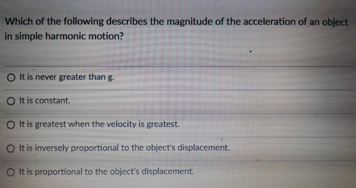 Which of the following describes the magnitude of the acceleration of an object
in simple harmonic motion?
O It is never greater than g.
O It is constant.
O It is greatest when the velocity is greatest.
O It is inversely proportional to the object's displacement.
O It is proportional to the object's displacement.
