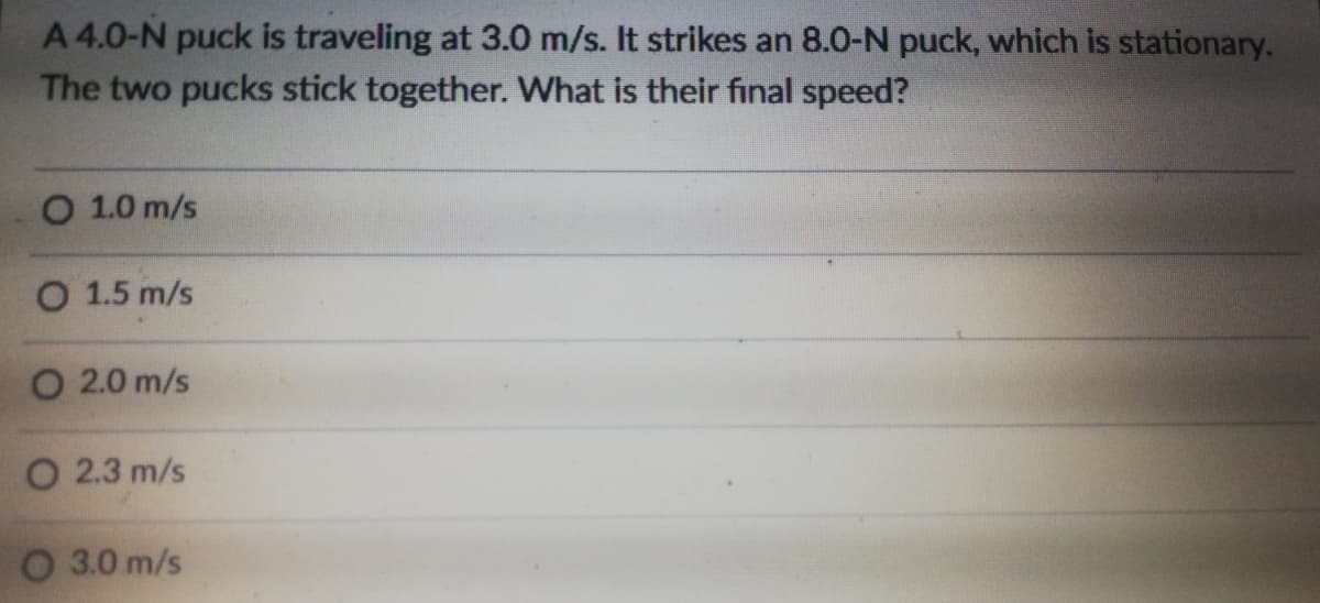 A 4.0-N puck is traveling at 3.0 m/s. It strikes an 8.0-N puck, which is stationary.
The two pucks stick together. What is their final speed?
O 1.0 m/s
O 1.5 m/s
O 2.0 m/s
O 2.3 m/s
O 3.0 m/s
