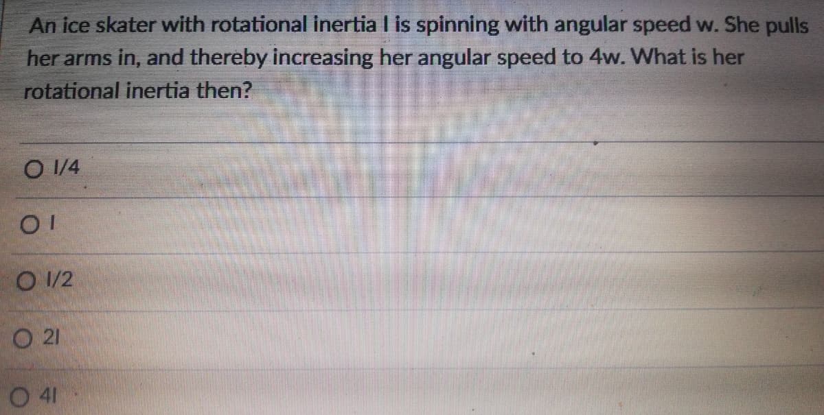 An ice skater with rotational inertia I is spinning with angular speed w. She pulls
her arms in, and thereby increasing her angular speed to 4w. What is her
rotational inertia then?
O 1/4
O 1/2
21
O 41
