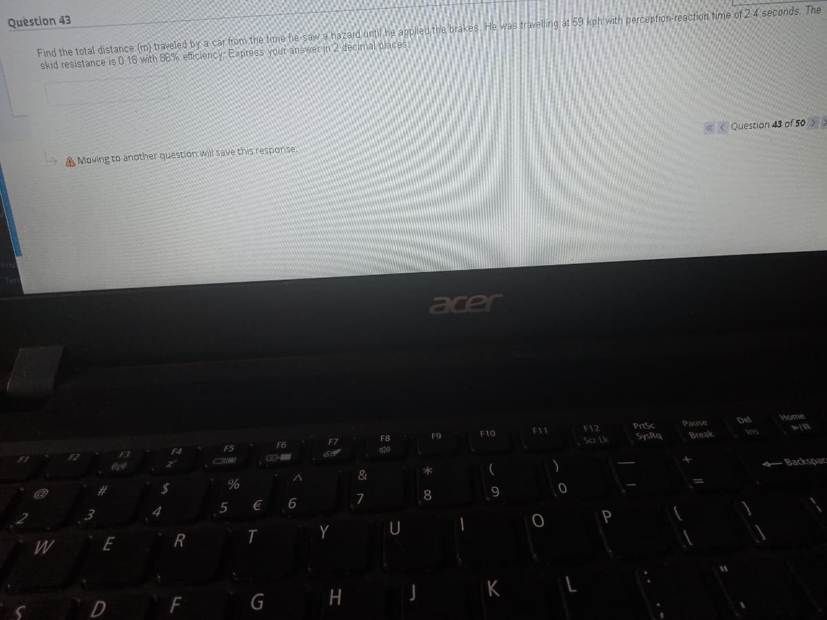 Quèstion 43
Find the total distance (m) traveled by a car from the time he saw a hazard until he applied the brakes. He was travelling at 59 kph with perception-reaction time of 2.4 seconds. The
skid resistance is 0.18 with 86% efficiency: Express your answer in 2 decimal places
«< Question 43 of 50 >
> A Moving to another question will save this.response.
acer
Del
Home
F7
F8
F9
F10
F11
F12
PrtSc
F4
F5
FG
Scr Lk
SysRq
Break
asned
Ins
F2
-
&
*
Backspac
%
5
€
7
8
W
R
U
D
F
G
H

