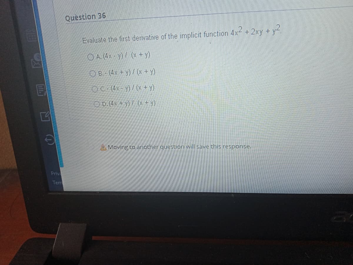 Question 36
Evaluate the first derivative of the implicit function 4x +2xy +y
OA4-)(+ y)
O B. (4x+y)/(x + y)
OC (4x-)/(x+y)
OD.4. + y)/ (x + y)
AMoving to another question will save this response.
Priv
Tern
