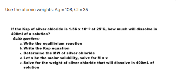Use the atomic weights: Ag = 108, CI = 35
If the Ksp of silver chloride is 1.56 x 10-10 at 25°C, how much will dissolve in
400ml of a solution?
Guide questions:
a. Write the equilibrium reaotion
b. Write the Ksp equation
c. Determine the MW of silver ohloride
d. Let x be the molar solubility, solve for M = x
e. Solve for the weight of silver chloride that will dissolve in 400mL of
solution
