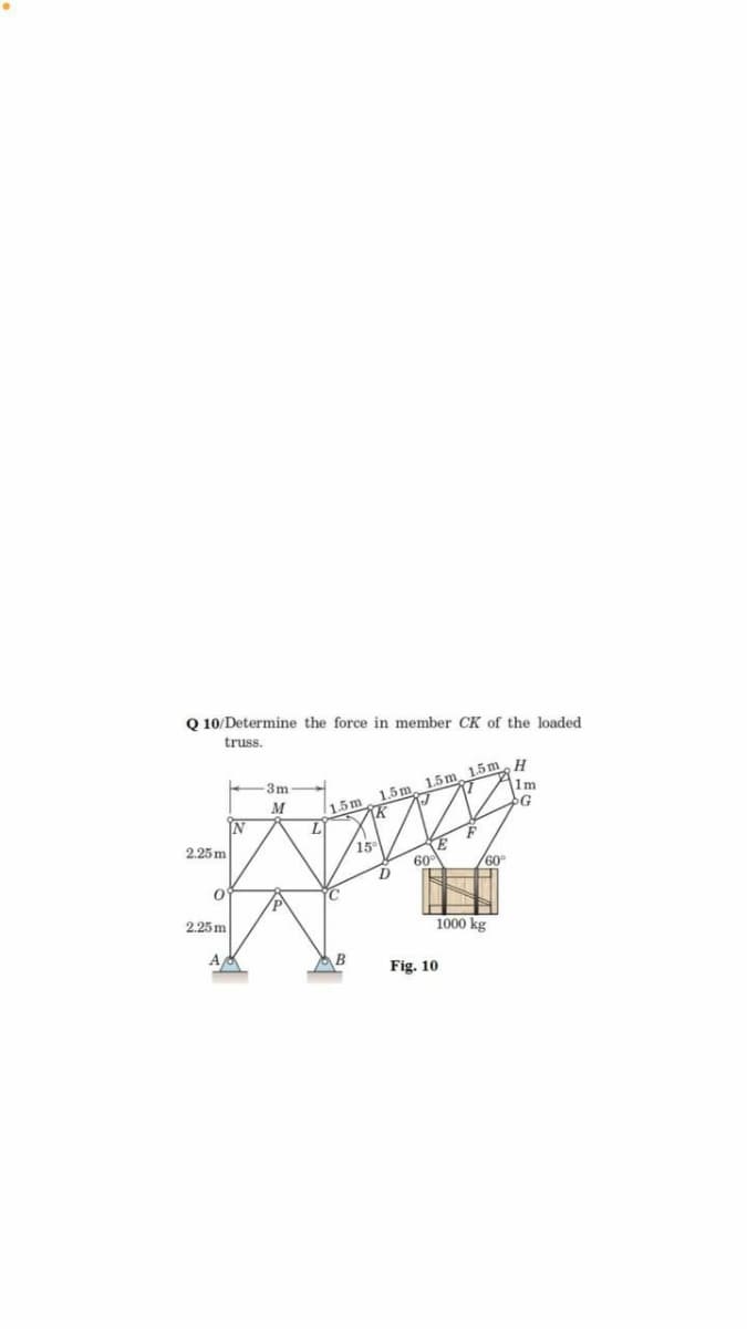 Q 10/Determine the force in member CK of the loaded
truss.
1.5m 15m.H
1m
-3m
1.5m
M
IN
1.5m
IK
2.25 m
15°
60
D
60°
C
2.25 m
1000 kg
A
B
Fig. 10
