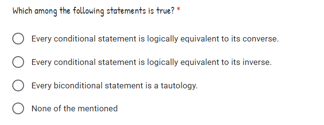 Which among the following statements is true? *
Every conditional statement is logically equivalent to its converse.
Every conditional statement is logically equivalent to its inverse.
Every biconditional statement is a tautology.
None of the mentioned
