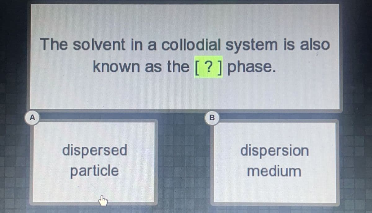 The solvent in a collodial system is also
known as the [ ?] phase.
A
dispersed
particle
dispersion
medium

