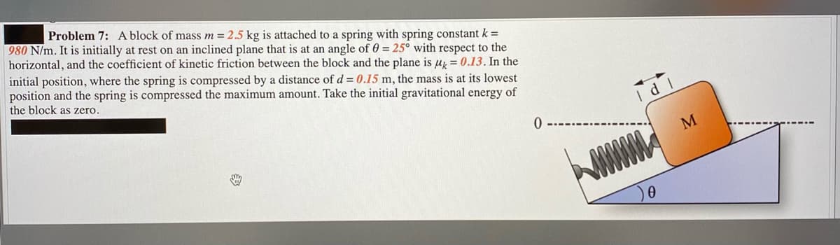 Problem 7: A block of mass m = 2.5 kg is attached to a spring with spring constant k =
980 N/m. It is initially at rest on an inclined plane that is at an angle of 0 = 25° with respect to the
horizontal, and the coefficient of kinetic friction between the block and the plane is u = 0.13. In the
initial position, where the spring is compressed by a distance of d = 0.15 m, the mass is at its lowest
position and the spring is compressed the maximum amount. Take the initial gravitational energy of
the block as zero.
I dl
M
