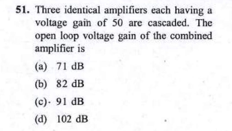 51. Three identical amplifiers each having a
voltage gain of 50 are cascaded. The
open loop voltage gain of the combined
amplifier is
(a) 71 dB
(b) 82 dB
(c). 91 dB
(d) 102 dB
