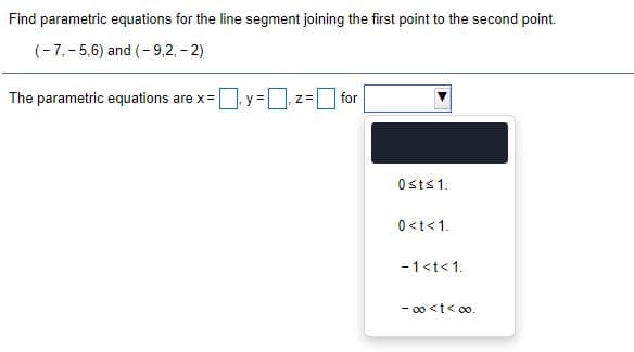 Find parametric equations for the line segment joining the first point to the second point.
(-7, -5,6) and (- 9,2, - 2)
The parametric equations are x= y =z=
for
Osts1.
0<t<1.
- 1<t<1.
- 00 <t< 0o.
