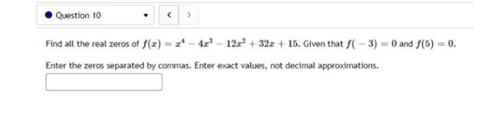 Question 10
Find all the real zeros of f(z) = 1* - 4a" – 12z + 32z + 15. Given that f(- 3) = 0 and f(5) = 0.
%3D
Enter the zeros separated by commas. Enter exact values, not decimal approximations.
