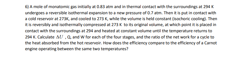 6) A mole of monatomic gas initially at 0.83 atm and in thermal contact with the surroundings at 294 K
undergoes a reversible isothermal expansion to a new pressure of 0.7 atm. Then it is put in contact with
a cold reservoir at 273K, and cooled to 273 K, while the volume is held constant (isochoric cooling). Then
it is reversibly and isothermally compressed at 273 K to its original volume, at which point it is placed in
contact with the surroundings at 294 and heated at constant volume until the temperature returns to
294 K. Calculate AU ,Q, and W for each of the four stages, and the ratio of the net work for a cycle to
the heat absorbed from the hot reservoir. How does the efficiency compare to the efficiency of a Carnot
engine operating between the same two temperatures?
