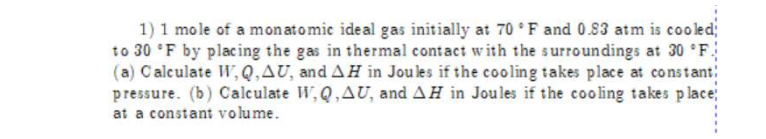 1) 1 mole of a monatomic ideal gas initially at 70 F and 0.83 atm is cooled;
to 30 *F by placing the gas in thermal contact with the surroundings at 30 F
(a) Calculate W, Q,AU, and AH in Joules if the cooling takes place at constant
pressure. (b) Calculate W,Q, AU, and AH in Joules if the cooling takes place;
at a constant volume.
