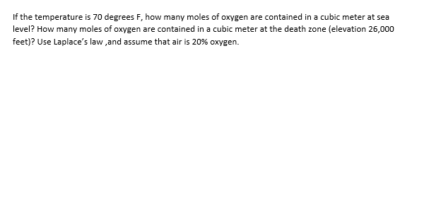 If the temperature is 70 degrees F, how many moles of oxygen are contained in a cubic meter at sea
level? How many moles of oxygen are contained in a cubic meter at the death zone (elevation 26,000
feet)? Use Laplace's law ,and assume that air is 20% oxygen.
