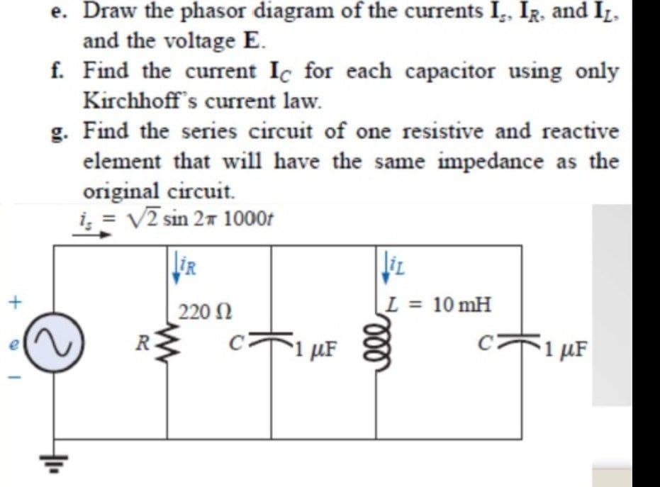 e. Draw the phasor diagram of the currents I, IR. and Iz,
and the voltage E.
f. Find the curent Ic for each capacitor using only
Kirchhoff's current law.
g. Find the series circuit of one resistive and reactive
element that will have the same impedance as the
original circuit.
i, = V2 sin 27 1000t
liR
220 N
L = 10 mH
5i µF
1 µF
