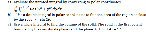 a) Evaluate the iterated integral by converting to polar coordinates.
1-y
S - Cos(x? + y²)dydx.
b) Use a double integral in polar coordinates to find the area of the region enclose
by the rose r= sin 20.
c) Use a triple integral to find the volume of the solid. The solid in the first octant
bounded by the coordinate planes and the plane 3x+ 6y + 4z = 12.

