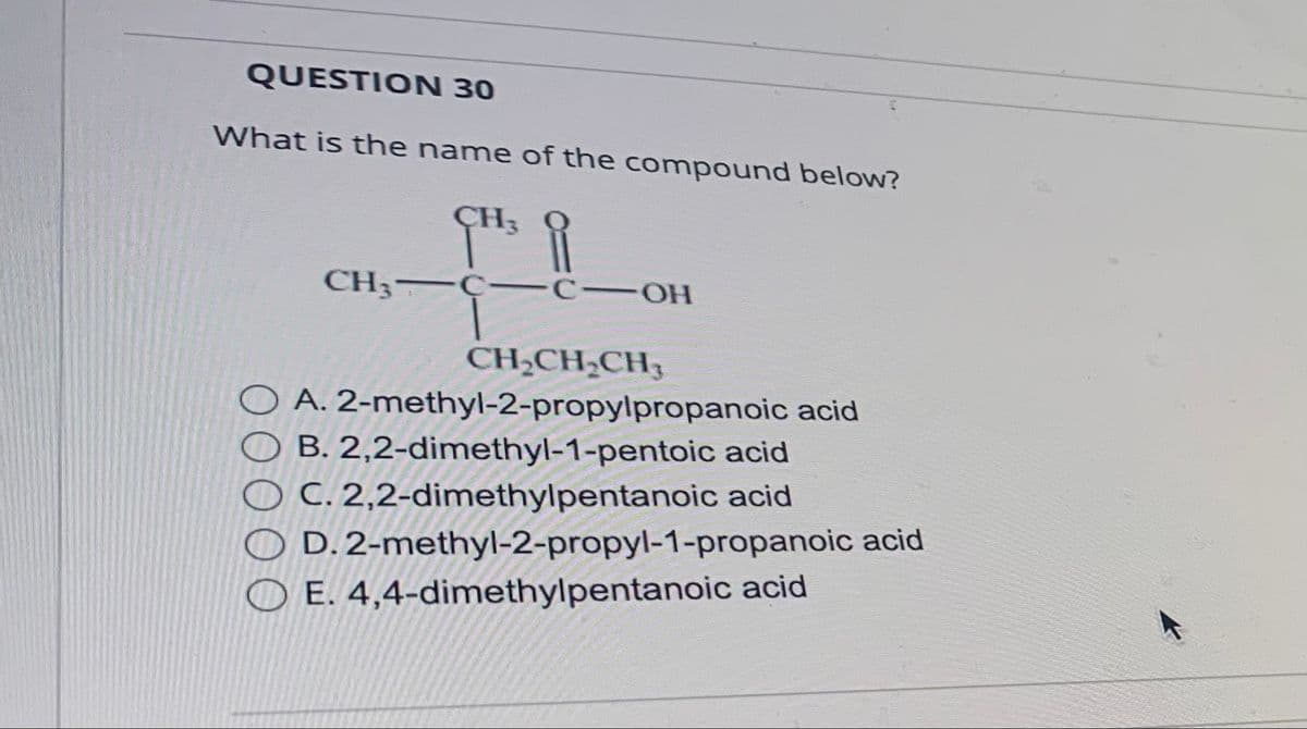 QUESTION 30
What is the name of the compound below?
CH₂
CH3CC-OH
CH₂CH₂CH₂
A. 2-methyl-2-propylpropanoic acid
B. 2,2-dimethyl-1-pentoic acid
C. 2,2-dimethylpentanoic acid
OD. 2-methyl-2-propyl-1-propanoic acid
E. 4,4-dimethylpentanoic acid