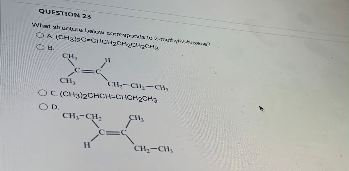 QUESTION 23
What structure below corresponds to 2-methyl-2-hexene?
OA. (CH3)2C=CHCH2CH2CH2CH3
OB.
CH3
CH3
CH3-CH₂
H
O C. (CH3)2CHCH=CHCH2CH3
SO D.
H
CH₂-CH₂-CH₂
C=C
CH3
CH₂ CH3