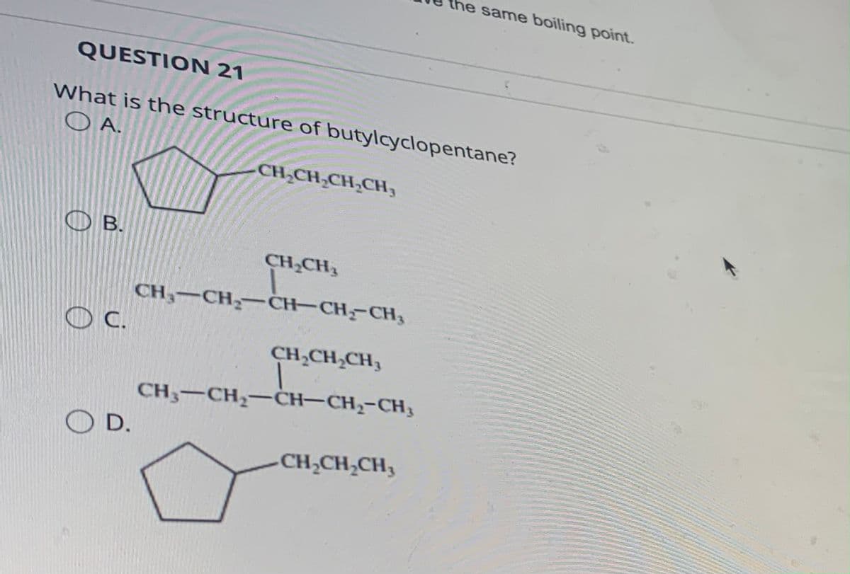 QUESTION 21
What is the structure of butylcyclopentane?
OA.
B.
C.
OD.
CH₂CH₂CH₂CH₂
CH₂CH₂
CH₂-CH₂-CH-CH₂-CH₂
CH₂CH₂CH₂
CH3-CH₂-CH-CH₂-CH₂
the same boiling point.
CH₂CH₂CH₂