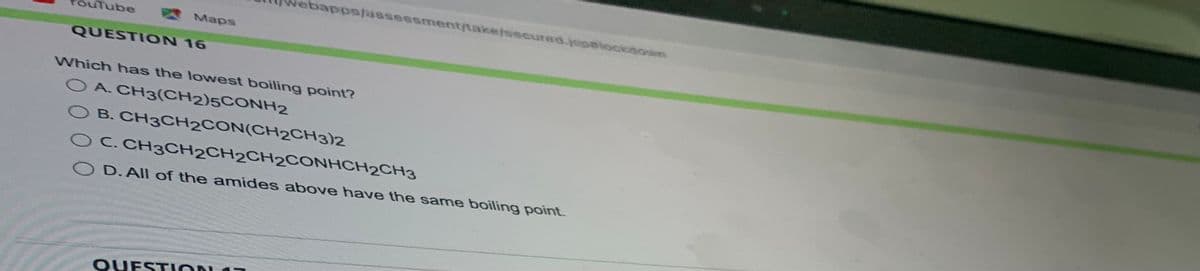 uTube
Maps
QUESTION 16
webapps/assessment/take/secured.jpalockdown
Which has the lowest boiling point?
O A. CH3(CH2)5CONH2
B. CH3CH2CON(CH2CH3)2
O C. CH3CH2CH2CH2CONHCH2CH3
OD. All of the amides above have the same boiling point.
QUESTION 17
