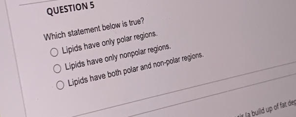 QUESTION 5
Which statement below is true?
O Lipids have only polar regions.
O Lipids have only nonpolar regions.
O Lipids have both polar and non-polar regions.
ris la build up of fat dep