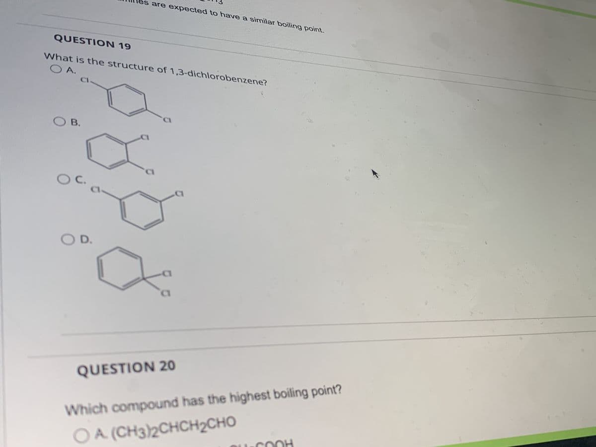 QUESTION 19
O A.
What is the structure of 1,3-dichlorobenzene?
OB.
O C.
es are expected to have a similar boiling point.
OD.
CI
QUESTION 20
Which compound has the highest boiling point?
O A. (CH3)2CHCH CHO