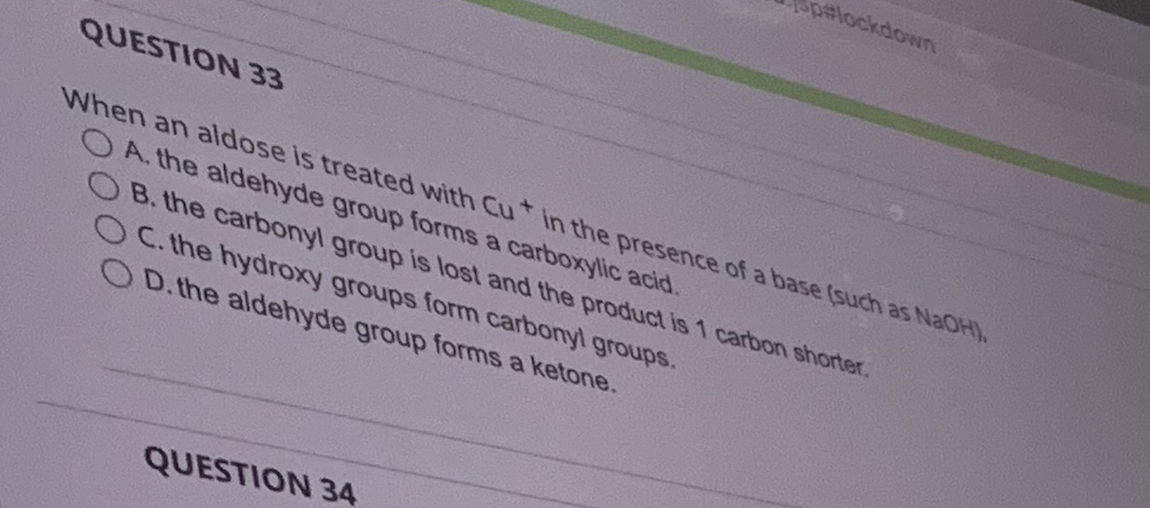 p#lockdown
QUESTION 33
When an aldose is treated with Cut in the presence of a base (such as NaOH),
OA. the aldehyde group forms a carboxylic acid.
B. the carbonyl group is lost and the product is 1 carbon shorter.
OC. the hydroxy groups form carbonyl groups.
OD. the aldehyde group forms a ketone.
QUESTION 34