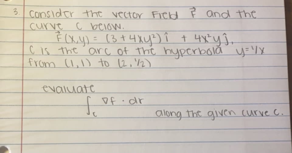 3. Consider the vector Field & and the
curve
C below.
²(x,y) = (3 + 4xy²³) Î + 4x³² yĵ₁
C is the are of the hyperbola y=1/x
from (1,1) to (2, 1/2)
evaluate
of dr
f.
C
along the given curve c.