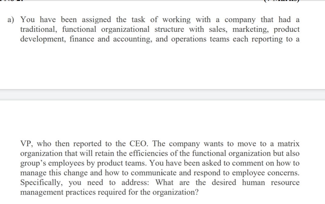 a) You have been assigned the task of working with a company that had a
traditional, functional organizational structure with sales, marketing, product
development, finance and accounting, and operations teams each reporting to a
VP, who then reported to the CEO. The company wants to move to a matrix
organization that will retain the efficiencies of the functional organization but also
group's employees by product teams. You have been asked to comment on how to
manage this change and how to communicate and respond to employee concerns.
Specifically, you need to address: What are the desired human resource
management practices required for the organization?
