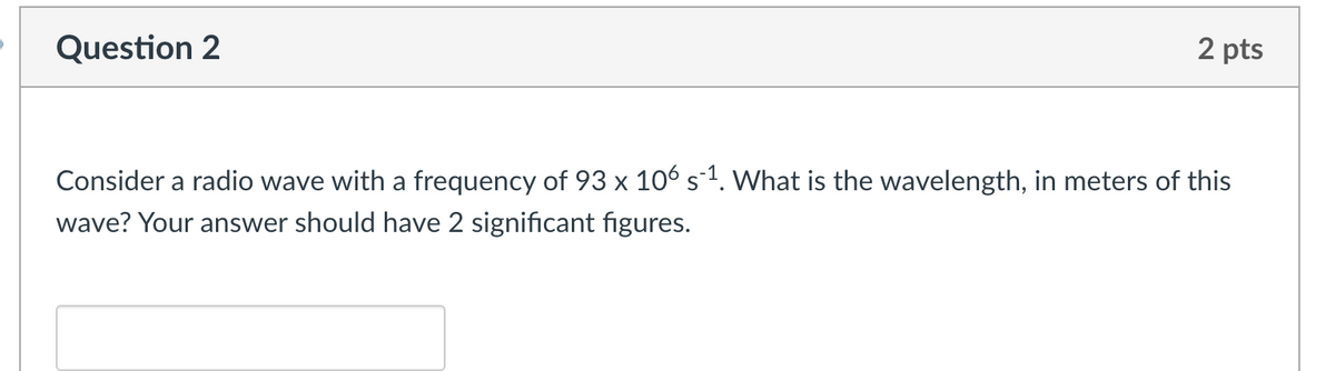 Question 2
2 pts
Consider a radio wave with a frequency of 93 x 106 s¯¹. What is the wavelength, in meters of this
wave? Your answer should have 2 significant figures.