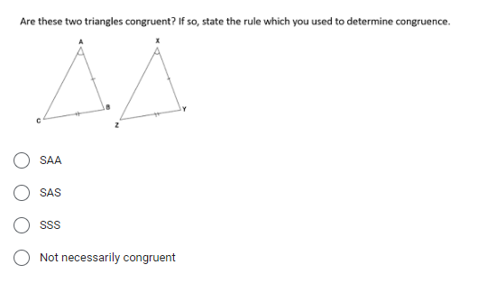 Are these two triangles congruent? If so, state the rule which you used to determine congruence.
SAA
SAS
Not necessarily congruent
