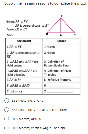 Supply the missing reasons to complete the proof.
Given: PR = PY,
AP is perpendicular to RY
Prove:ZR ZY
Proof:
R
A
Statement
Reason
1.PR = PY
1. Given
2. AP is perpendicular to
RY
2. Given
3. ZPAR and LPAY are
right angles
3. Definition of
Perpendicular Lines
4. Definition of Right
Triangles
5. Reflexive Property
4.APAR andAPAY are
right triangles
5.PA PA
6. ΔΡAR ΔΡΑΥ
6.
7. ZR = LY
7.
O ssS Postulate; CPCTC
sSS Postulate; Vertical Angle Theorem
O HL Theorem; CPCTC
HL Theorem; Vertical Angle Theorem
