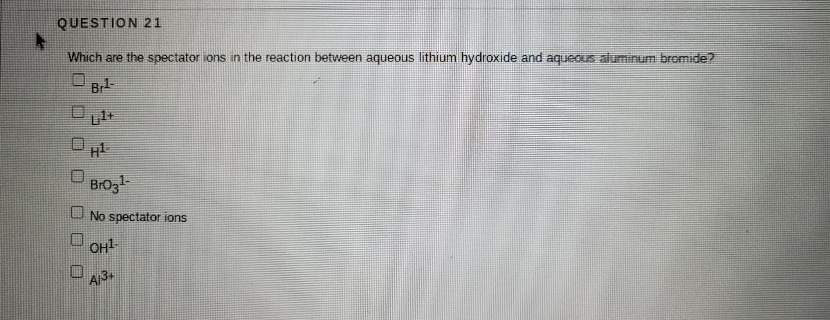 QUESTION 21
Which are the spectator ions in the reaction between aqueous lithium hydroxide and aqueous aluminum bromide?
口
Br
BrOg
U No spectator ions
OH1
A13+
