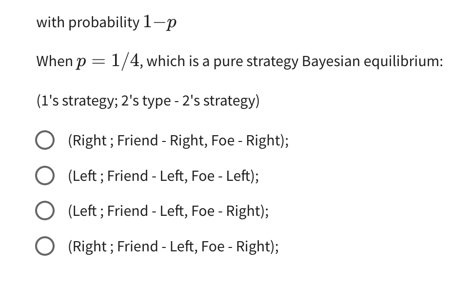 with probability 1-p
When p = 1/4, which is a pure strategy Bayesian equilibrium:
(1's strategy; 2's type - 2's strategy)
(Right; Friend - Right, Foe - Right);
(Left; Friend - Left, Foe - Left);
(Left; Friend - Left, Foe - Right);
O (Right; Friend - Left, Foe - Right);