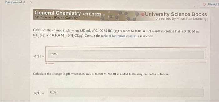 Question 4 of 33
General Chemistry 4th Edition
McQuarrie Rock Gallogly
University Science Books
presented by Macmillan Learning
Calculate the change in pH when 8.00 ml. of 0.100 M HCl(aq) is added to 100.0 mL of a buffer solution that is 0.100 M in
NH, (aq) and 0.100 M in NH,Cl(aq). Consult the table of ionization constants as needed.
9.25
ApH =
incorrect
Calculate the change in pH when 8.00 mL of 0.100 M NaOH is added to the original buffer solution.
ApH
0.07
-
Attempt 2
