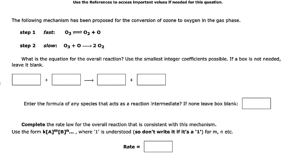 Use the References to access important values If needed for this question.
The following mechanism has been proposed for the conversion of ozone to oxygen in the gas phase.
step 1 fast: 0302 +0
step 2 slow: 03 +0→202
What is the equation for the overall reaction? Use the smallest integer coefficients possible. If a box is not needed,
leave it blank.
→
+
Enter the formula of any species that acts as a reaction intermediate? If none leave box blank:
Complete the rate law for the overall reaction that is consistent with this mechanism.
Use the form k[A][B]"..., where '1' is understood (so don't write it if it's a '1') for m, n etc.
Rate =
+