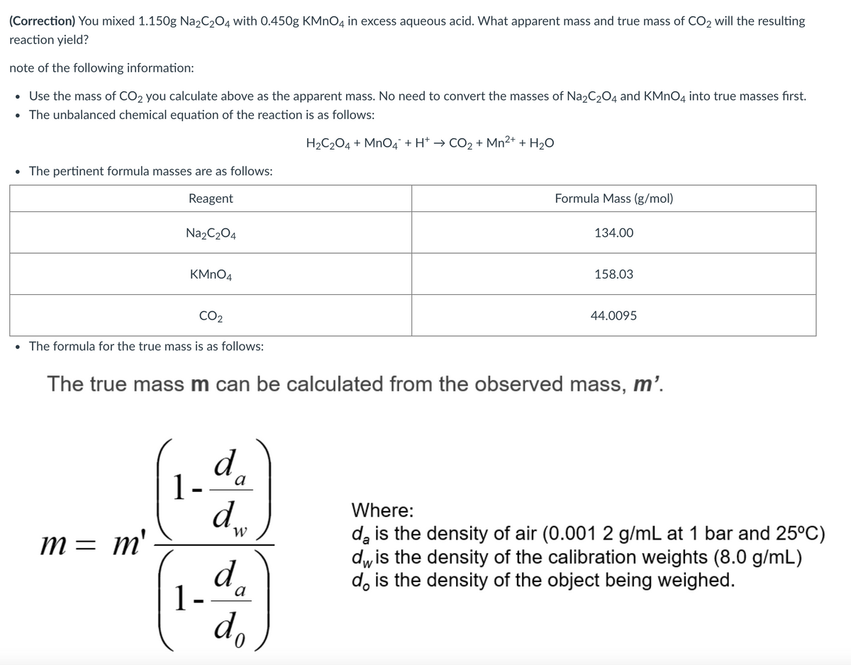 (Correction) You mixed 1.150g Na2C2O4 with 0.450g KMNO4 in excess aqueous acid. What apparent mass and true mass of CO2 will the resulting
reaction yield?
note of the following information:
• Use the mass of CO2 you calculate above as the apparent mass. No need to convert the masses of Na2C204 and KMNO4 into true masses fırst.
• The unbalanced chemical equation of the reaction is as follows:
H2C204 + Mn04° + H* → CO2 + Mn2+ + H2O
• The pertinent formula masses are as follows:
Reagent
Formula Mass (g/mol)
Na2C204
134.00
KMNO4
158.03
CO2
44.0095
• The formula for the true mass is as follows:
The true mass m can be calculated from the observed mass, m’.
d
1-
a
d,
M= m'
Where:
da is the density of air (0.001 2 g/mL at 1 bar and 25°C)
dwis the density of the calibration weights (8.0 g/mL)
d, is the density of the object being weighed.
W
d
1-ªa
do
