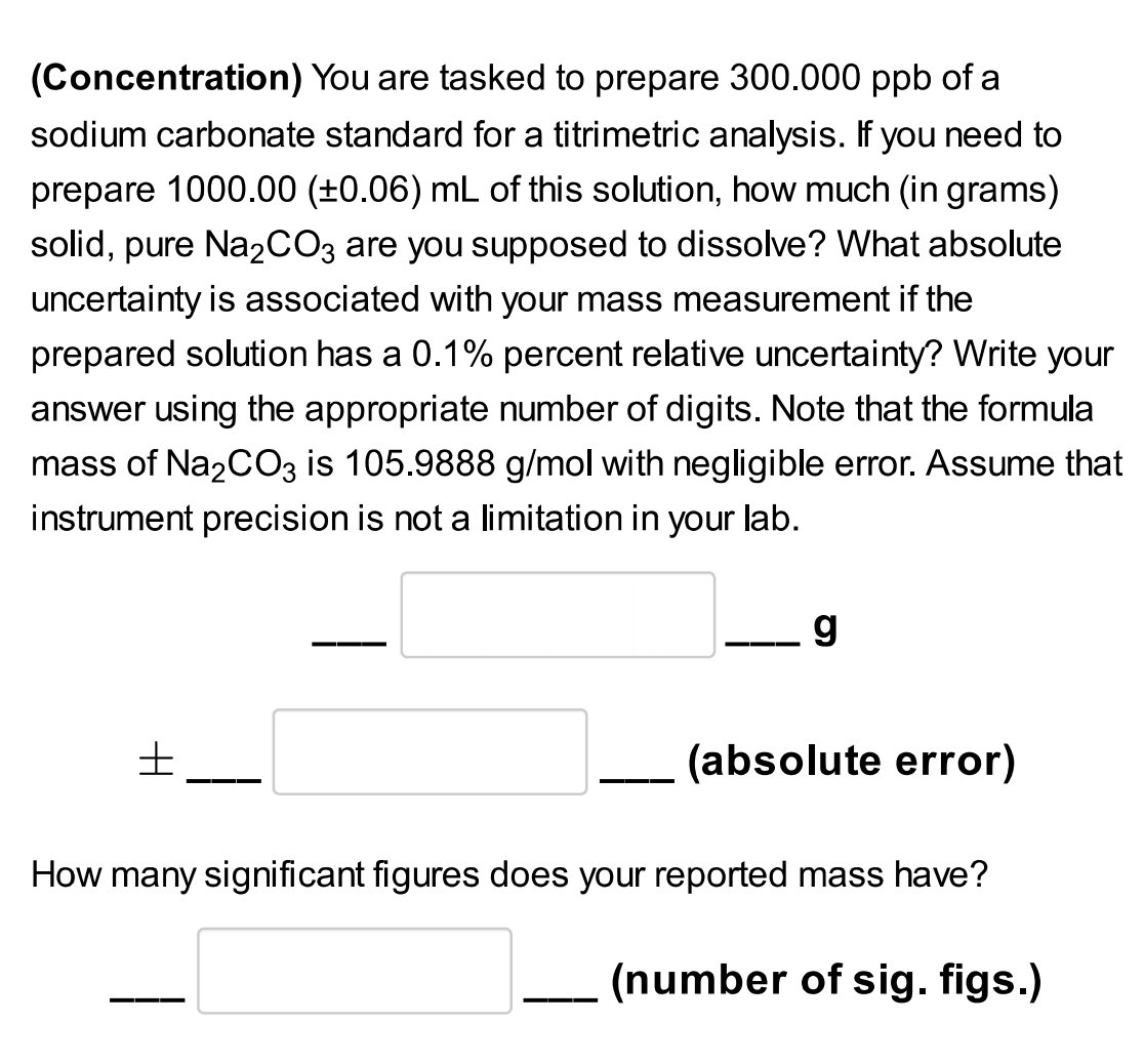 (Concentration) You are tasked to prepare 300.000 ppb of a
sodium carbonate standard for a titrimetric analysis. If you need to
prepare 1000.00 (±0.06) mL of this solution, how much (in grams)
solid, pure Na2CO3 are you supposed to dissolve? What absolute
uncertainty is associated with your mass measurement if the
prepared solution has a 0.1% percent relative uncertainty? Write your
answer using the appropriate number of digits. Note that the formula
mass of Na2CO3 is 105.9888 g/mol with negligible error. Assume that
instrument precision is not a limitation in your lab.
g
(absolute error)
How many significant figures does your reported mass have?
(number of sig. figs.)
