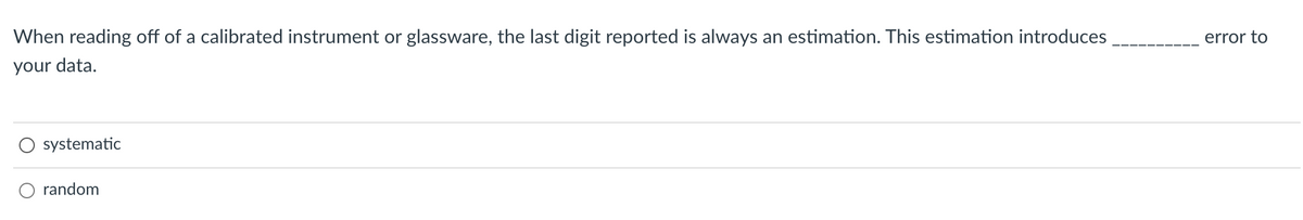 When reading off of a calibrated instrument or glassware, the last digit reported is always an estimation. This estimation introduces
error to
your data.
systematic
O random
