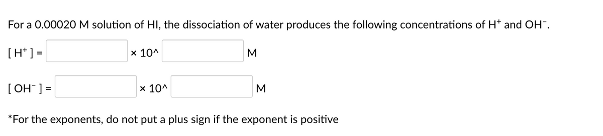 For a 0.00020M solution of HI, the dissociation of water produces the following concentrations of Ht and OH.
[H* ] =
х 10^
M
[ OH ] =
x 10^
M
*For the exponents, do not put a plus sign if the exponent is positive
