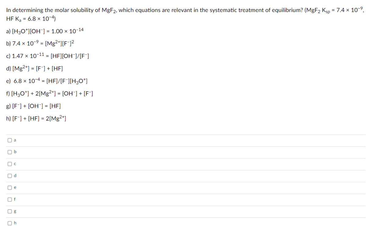 In determining the molar solubility of MGF2, which equations are relevant in the systematic treatment of equilibrium? (MgF2 Ksp = 7.4 × 10-,
HF Ką = 6.8 × 10-4)
%3D
%3D
a) [H3O*][OH¯] = 1.00 × 10-14
b) 7.4 x 10-9 = [Mg2+][F¯]²
%3D
c) 1.47 × 10-11 = [HF][OH¯]/[F]
%3D
d) [Mg²+] = [F¯] + [HF]
%3D
e) 6.8 × 10-4 = [HF]/[F¯][H3O*]
%3D
f) [H3O*] + 2[Mg²*] = [OH¯] + [F*]
%3D
g) [F¯] + [OH¯] = [HF]
h) [F¯] + [HF] = 2[Mg2*]
%3D
a
d.
e
f
b.
